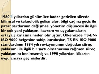 1980’li yıllardan günümüze kadar getirilen sürede
bilimsel ve teknolojik gelişmeler, bilgi ça ına geçiş ileğ
pazar şartlarının de işmesi yönetim düşüncesi ile ilgiliğ
bir çok yeni yaklaşım, kavram ve uygulamaların
ortaya çıkmasına neden olmuştur. Ülkemizde TS-EN-
ISO 9000 belgesine sahip kuruluşlar, TS EN ISO 9000
standardının 1994 yılı revizyonunun do udan süreçğ
yaklaşımı ile ilgili bir şartı olmamasına ra men süreçğ
yaklaşımını benimsemiş ve 1990 yıllardan itibaren
uygulamaya geçmişlerdir.
 