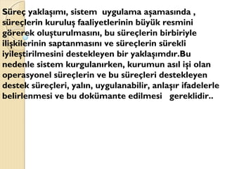 Süreç yaklaşımı, sistem uygulama aşamasında ,
süreçlerin kuruluş faaliyetlerinin büyük resmini
görerek oluşturulmasını, bu süreçlerin birbiriyle
ilişkilerinin saptanmasını ve süreçlerin sürekli
iyileştirilmesini destekleyen bir yaklaşımdır.Bu
nedenle sistem kurgulanırken, kurumun asıl işi olan
operasyonel süreçlerin ve bu süreçleri destekleyen
destek süreçleri, yalın, uygulanabilir, anlaşır ifadelerle
belirlenmesi ve bu dokümante edilmesi gereklidir..
 