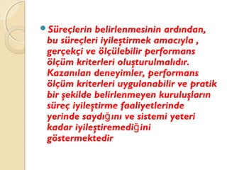 Süreçlerin belirlenmesinin ardından,
bu süreçleri iyileştirmek amacıyla ,
gerçekçi ve ölçülebilir performans
ölçüm kriterleri oluşturulmalıdır.
Kazanılan deneyimler, performans
ölçüm kriterleri uygulanabilir ve pratik
bir şekilde belirlenmeyen kuruluşların
süreç iyileştirme faaliyetlerinde
yerinde saydı ını ve sistemi yeteriğ
kadar iyileştiremedi iniğ
göstermektedir
 