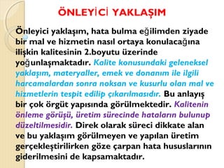ÖNLEY C YAKLAŞIMİ İ
Önleyici yaklaşım, hata bulma e ilimden ziyadeğ
bir mal ve hizmetin nasıl ortaya konulaca ınağ
ilişkin kalitesinin 2.boyutu üzerinde
yo unlaşmaktadır.ğ Kalite konusundaki geleneksel
yaklaşım, materyaller, emek ve donanım ile ilgili
harcamalardan sonra noksan ve kusurlu olan mal ve
hizmetlerin tespit edilip çıkarılmasıdır. Bu anlayış
bir çok örgüt yapısında görülmektedir. Kalitenin
önleme görüşü, üretim sürecinde hataların bulunup
düzeltilmesidir. Direk olarak süreci dikkate alan
ve bu yaklaşım görülmeyen ve yapılan üretim
gerçekleştirilirken göze çarpan hata hususlarının
giderilmesini de kapsamaktadır.
 