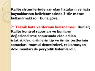Kalite sistemlerinde var olan hataların ve hata
kaynaklarının belirlenmesinde 3 tür metot
kullanılmaktadır buna göre;
 Teknik hata verilerinin kullanılması: Bunlar;
Kalite kontrol raporları ve bunların
de erlendirme sonucunda elde edilenğ
istatistikler, ürünlerin tip ve ömür testlerinin
sonuçları, mamul denetimleri, reklamasyon
dökümanları ile peryodik bakımlardır.
 