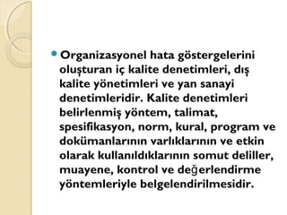 Organizasyonel hata göstergelerini
oluşturan iç kalite denetimleri, dış
kalite yönetimleri ve yan sanayi
denetimleridir. Kalite denetimleri
belirlenmiş yöntem, talimat,
spesifikasyon, norm, kural, program ve
dokümanlarının varlıklarının ve etkin
olarak kullanıldıklarının somut deliller,
muayene, kontrol ve de erlendirmeğ
yöntemleriyle belgelendirilmesidir.
 
