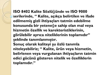 ISO 8402 Kalite Sözlü ünde ve ISO 9000ğ
serilerinde, “ Kalite, açıkça belirtilen ve ifade
edilmemiş gizli ihtiyaçları tatmin edebilme
konusunda bir yetene e sahip olan mal veyağ
hizmetin özellik ve karekteristiklerinin,
görülebilir ayrıca niteliklerinin toplamıdır”
şeklinde tanımlanmıştır.
Sonuç olarak kaliteyi şu özlü tanımla
niteleyebiliriz; “ Kalite, ürün veya hizmetin,
belirlenen veya vurgulanan ihtiyaçların tatmin
edici gücünü gösteren nitelik ve özelliklerin
toplamıdır.”
 