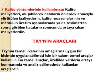  Kalite yöntemlerinin kullanılması: Kalite
maliyetleri, oluşabilecek hataların önlemek amacıyla
yürütülen faaliyetlerin, kalite muayenelerinin ve
mamulün üretim aşamalarında ya da teslimattan
sonra görülen hataların sonucunda ortaya çıkan
maliyetlerdir.
TKY’N N ARAÇLARIİ
Tky’nin temel ilkelerinin amaçlarına uygun bir
biçimde uygulanabilmesi için bir takım temel araçlar
kullanılır. Bu temel araçlar, özellikle verilerin ortaya
konmasında ve analiz edilmesinde kullanılan
araçlardır.
 