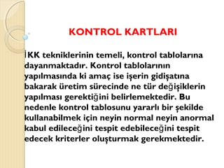 KONTROL KARTLARI
KK tekniklerinin temeli, kontrol tablolarınaİ
dayanmaktadır. Kontrol tablolarının
yapılmasında ki amaç ise işerin gidişatına
bakarak üretim sürecinde ne tür de işiklerinğ
yapılması gerekti ini belirlemektedir. Buğ
nedenle kontrol tablosunu yararlı bir şekilde
kullanabilmek için neyin normal neyin anormal
kabul edilece ini tespit edebilece ini tespitğ ğ
edecek kriterler oluşturmak gerekmektedir.
 