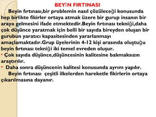 BEY N FIRTINASIİ
Beyin fırtınası,bir problemin nasıl çözülece i konusundağ
hep birlikte fikirler ortaya atmak üzere bir gurup insanın bir
araya gelmesini ifade etmektedir.Beyin fırtınası tekni i,dahağ
çok düşünce yaratmak için belli bir sayıda bireyden oluşan bir
gurubun yaratıcı kapasitesinden yararlanmayı
amaçlamaktadır.Grup üyelerinin 4-12 kişi arasında oluştu uğ
beyin fırtınası tekni i iki temel evreden oluşur.ğ
• Çok sayıda düşünce,düşüncesinin kalitesine bakmaksızın
araştırılır.
• Daha sonra düşüncenin kalitesi konusunda ayrım yapılır.
Beyin fırtınası çeşitli ilkelerden hareketle fikirlerin ortaya
çıkarılmasına dayanır.
 