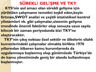 SÜREKL GEL ŞME VE TKYİ İ
KYS’nin asıl amacı olan sürekli gelişme için
yürütülen çalışmanın temelini teşkil eden,beyin
fırtınası,SWOT analizi ve çeşitli istatistiksel kontrol
yöntemleri vb. gibi çalışmalar,sistemin gelişme
trendinde önemli faktörler olup sonuçta uzun sayıla
bilecek bir zaman periyodunda bizi TKY’ne
ulaştıracaktır.
TKY’nin çıkış noktası özel sektör ve ülkelerin silahlı
kuvvetlerindeki çalışmalar olmakla birlikte 1970
yıllarından itibaren kamu kurumlarında da
uygulanmaya başlanmış olup günümüzde Türkiye’de
de kamu yönetiminde geniş bir alanda kullanılmaya
başlanmıştır.
 