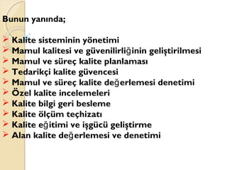 Bunun yanında;
 Kalite sisteminin yönetimi
 Mamul kalitesi ve güvenilirli inin geliştirilmesiğ
 Mamul ve süreç kalite planlaması
 Tedarikçi kalite güvencesi
 Mamul ve süreç kalite de erlemesi denetimiğ
 Özel kalite incelemeleri
 Kalite bilgi geri besleme
 Kalite ölçüm teçhizatı
 Kalite e itimi ve işgücü geliştirmeğ
 Alan kalite de erlemesi ve denetimiğ
 