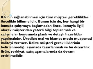 KG’nin sa lanabilmesi için tüm müşteri gereklilikleriğ
öncelikle bilinmelidir. Bunun için de, her hangi bir
konuda çalışmaya başlamadan önce, konuyla ilgili
olarak müşteriden yeterli bilgi toplanmalı ve
çalışmalar konusunda planlı ve detaylı hazırlıklar
yapılmalıdır. Üretilen mal ve hizmet metin muayenesi
kaliteyi vermez. Kalite müşteri gerekliliklerinin
belirlenmedi i aşamada tasarlanmalı ve bu duyarlılıkğ
ürün, sevkiyat, satış aşamalarında da devam
ettirilmelidir.
 