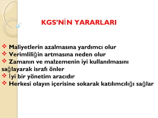 KGS’N N YARARLARIİ
 Maliyetlerin azalmasına yardımcı olur
 Verimlili in artmasına neden olurğ
 Zamanın ve malzemenin iyi kullanılmasını
sa layarak israfı önlerğ
 yi bir yönetim aracıdırİ
 Herkesi olayın içerisine sokarak katılımcılı ı sa larğ ğ
 