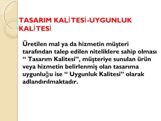 TASARIM KAL TES -UYGUNLUKİ İ
KAL TESİ İ
Üretilen mal ya da hizmetin müşteri
tarafından talep edilen niteliklere sahip olması
“ Tasarım Kalitesi”, müşteriye sunulan ürün
veya hizmetin belirlenmiş olan tasarıma
uygunlu u ise “ Uygunluk Kalitesi” olarakğ
adlandırılmaktadır.
 
