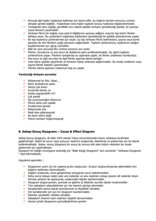 Konuyla ilgili kişiler toplantıya katılması için davet edilir, bu kişilerin tamamı konunun uzmanı
olmaları gerekli değildir. Toplantıdan önce kişiler toplantı konusu hakkında bilgilendirilmelidir.
Tartışılacak konu başlığı, genellikle soru olacak şekilde herkesin görebileceği şekilde, bir panoya
(veya benzeri) yazılmalıdır.
Herkesin fikrini bir kağıda veya post-it kâğıtlarına yazması sağlanır veya bir kişi bütün fikirleri
tahtaya yazar. Bu yazılanların toplantıya katılanların görebileceği bir şekilde düzenlenmesi yapılır.
Bir kişi toplantı’yı yönlendirmek için seçilir, bu kişi herkesin fikrini belirtmesini, saçma veya komik
gözükse de tüm fikirlerin açığa çıkmasını sağlamalıdır. Toplantı yönlendiricisi, toplantının odağını
kaybetmemesi için uğraş vermelidir.
Belli bir süre sonunda fikir üretme sürecine son verilir.
Fikirler, konularına ve ana sorun ile ilişkilerine göre sınıflandırılmalıdır. Bu işlemi toplantı
yönlendiricisi yapar. Fikirlerin tartışılması bu aşamada yapılır, ek fikirler üretilmesi mümkündür.
Ana konu ve ilgili sorunları ile ilgili fikirler aşamalı olarak tartışılır.
Liste tekrar gözden geçirilmeli ve herkesin listeyi anlaması sağlanmalıdır. Bu sırada yinelenen veya
saçma fikirler listeden çıkarılmalıdır.
Fikirleri eleme aşaması maksimum beş tur yapılır.
Yaratıcılığı önleyen yorumlar
Mükemmel bir fikir, fakat...
Bizim stratejimize aykırı
Henüz çok erken
Kuramsal olarak, iyi
Acaba uygulanabilir mi?
Çok pahalı
Đşe yaramıyacağını biliyorum
Henüz daha yeni yapıldı
Đncelenmesi gerekir
Bütçemizde yok
Nasıl olsa çalışmayacak
Bu bizim işimiz değil
Patron bundan hoşlanmayacak
8. Sebep-Sonuç Diyagramı – Cause & Effect Diagram
Sebep-Sonuç diyagramı, ilk defa 1943 yılında Tokyo üniversitesinden Kaoru Ishikawa tarafından
geliştirilmiştir. Belirli bir sorun veya sonucun nedenini araştırmak, belirlemek ve göstermek için bu teknik
kullanılmaktadır. Sebep -sonuç diyagramı bir sonuç ile sonuca etki eden bütün nedenleri bir arada
göstermek için yapılmaktadır.
Diyagram bir balığın omurgasını andırdığı için "Balık Kılçığı Diyagramı" aynı zamanda “ Ishikawa Diyagramı
“ diye bilinmektedir.
Uygulama aşamaları ;
Diyagramın çizimi için bir çalışma grubu oluşturulur. Grubun oluşturulmasında işletmedeki tüm
kişilerin katılımları istenmektedir.
Dağılım analizinde, önce geliştirilmesi amaçlanan sorun belirlenmelidir.
Daha sonra hataya neden olan ana nedenler ve ana nedenleri ortaya çıkaran alt nedenler beyin
fırtınası yöntemi ile saptanarak, aralarındaki ilişkiler belirlenmelidir.
Diyagram oluşturulurken, çevresel ve işletme içi faktörler ayrıntılı olarak incelenmelidir.
Tüm sebeplerin aktarılabilmesi için her kesimin görüşü alınmalıdır.
Karakteristik somut olarak tanımlanmalı ve ölçülebilir olmalıdır.
Her karakteristik için ayrı bir diyagram hazırlanmalıdır.
Etkenler çözülebilir nitelikte olmalıdır.
Sebeplerin önemini tayin ederken objektif davranmalıdır.
Zaman içinde diyagramın güncelleştirilmesi gerekir.
 