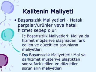Kalitenin Maliyeti Başarısızlık Maliyetleri - Hatalı parçalar/ürünler veya hatalı hizmet sebep olur. İç Başarısızlık Maliyetleri: Mal ya da hizmet müşteriye ulaşmadan fark edilen ve düzeltilen sorunların maliyetleri Dış Başarısızlık Maliyetleri: Mal ya da hizmet müşteriye ulaştıktan sonra fark edilen ve düzeltilen sorunların maliyetleri 