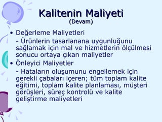 Kalitenin Maliyeti (Devam) Değerleme Maliyetleri - Ürünlerin tasarlanana uygunluğunu sağlamak için mal ve hizmetlerin ölçülmesi sonucu ortaya çıkan maliyetler Önleyici Maliyetler - Hataların oluşumunu engellemek için gerekli çabaları içeren; tüm toplam kalite eğitimi, toplam kalite planlaması, müşteri görüşleri, süreç kontrolü ve kalite geliştirme maliyetleri 