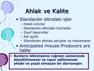 Ahlak ve Kalite Standardın altındaki işler Hatalı ürünler  Standardın altındaki hizmetler Zayıf tasarımlar Adi işçilik  Standardın altında parçalar ve malzemeler Anticipated misuse:Producers are liable Bunların bilinmesine rağmen zamanında düzeltilmemesi ve rapor edilmemesi ahlaki ve yasal olmayan bir davranıştır. 
