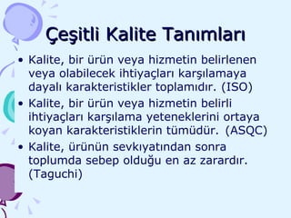 Çeşitli Kalite Tanımları Kalite, bir ürün veya hizmetin belirlenen veya olabilecek ihtiyaçları karşılamaya dayalı karakteristikler toplamıdır. (ISO) Kalite, bir ürün veya hizmetin belirli ihtiyaçları karşılama yeteneklerini ortaya koyan karakteristiklerin tümüdür.  (ASQC) Kalite, ürünün sevkıyatından sonra toplumda sebep olduğu en az zarardır. (Taguchi) 