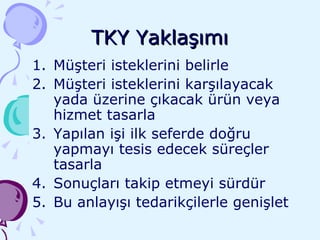 TKY Yaklaşımı Müşteri isteklerini belirle Müşteri isteklerini karşılayacak yada üzerine çıkacak ürün veya hizmet tasarla Yapılan işi ilk seferde doğru yapmayı tesis edecek süreçler tasarla Sonuçları takip etmeyi sürdür Bu anlayışı tedarikçilerle genişlet 