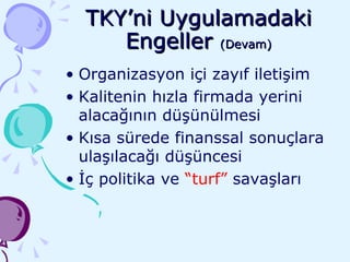 TKY’ni Uygulamadaki Engeller  (Devam) Organizasyon içi zayıf iletişim Kalitenin hızla firmada yerini alacağının düşünülmesi Kısa sürede finanssal sonuçlara ulaşılacağı düşüncesi İç politika ve  “turf”  savaşları 
