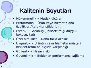 Kalitenin Boyutları Mükemmellik – Mutlak ölçüler Performans – Ürün veya hizmetin ana özellikleri/karakteristikleridir. Estetik – Görünüşü, hissettirdiği duygu, kokusu, tadı Özel nitelikler – Daha fazla özellik Uygunluk – Ürünün veya hizmetin müşteri beklentilerini ne ölçüde karşıladığı Güvenlik – Hasar riski  Güvenilirlik – Beklenen performansı sağlama 