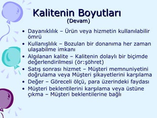 Kalitenin Boyutları  (Devam) Dayanıklılık – Ürün veya hizmetin kullanılabilir ömrü Kullanışlılık – Bozulan bir donanıma her zaman ulaşabilme imkanı Algılanan kalite – Kalitenin dolaylı bir biçimde değerlendirilmesi (ör:şöhret) Satış sonrası hizmet – Müşteri memnuniyetini doğrulama veya Müşteri şikayetlerini karşılama Değer – Göreceli ölçü, para üzerindeki faydası Müşteri beklentilerini karşılama veya üstüne çıkma – Müşteri beklentilerine bağlı 