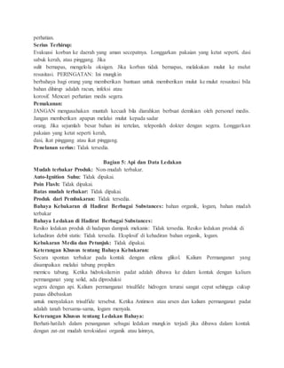 perhatian.
Serius Terhirup:
Evakuasi korban ke daerah yang aman secepatnya. Longgarkan pakaian yang ketat seperti, dasi
sabuk kerah, atau pinggang. Jika
sulit bernapas, mengelola oksigen. Jika korban tidak bernapas, melakukan mulut ke mulut
resusitasi. PERINGATAN: Ini mungkin
berbahaya bagi orang yang memberikan bantuan untuk memberikan mulut ke mulut resusitasi bila
bahan dihirup adalah racun, infeksi atau
korosif. Mencari perhatian medis segera.
Pemakanan:
JANGAN mengusahakan muntah kecuali bila diarahkan berbuat demikian oleh personel medis.
Jangan memberikan apapun melalui mulut kepada sadar
orang. Jika sejumlah besar bahan ini tertelan, teleponlah dokter dengan segera. Longgarkan
pakaian yang ketat seperti kerah,
dasi, ikat pinggang atau ikat pinggang.
Penelanan serius: Tidak tersedia.
Bagian 5: Api dan Data Ledakan
Mudah terbakar Produk: Non-mudah terbakar.
Auto-Ignition Suhu: Tidak dipakai.
Poin Flash: Tidak dipakai.
Batas mudah terbakar: Tidak dipakai.
Produk dari Pembakaran: Tidak tersedia.
Bahaya Kebakaran di Hadirat Berbagai Substances: bahan organik, logam, bahan mudah
terbakar
Bahaya Ledakan di Hadirat Berbagai Substances:
Resiko ledakan produk di hadapan dampak mekanis: Tidak tersedia. Resiko ledakan produk di
kehadiran debit statis: Tidak tersedia. Eksplosif di kehadiran bahan organik, logam.
Kebakaran Media dan Petunjuk: Tidak dipakai.
Keterangan Khusus tentang Bahaya Kebakaran:
Secara spontan terbakar pada kontak dengan etilena glikol. Kalium Permanganat yang
disampaikan melalui tabung propilen
memicu tabung. Ketika hidroksilamin padat adalah dibawa ke dalam kontak dengan kalium
permanganat yang solid, ada diproduksi
segera dengan api. Kalium permanganat trisulfide hidrogen terurai sangat cepat sehingga cukup
panas dibebaskan
untuk menyalakan trisulfide tersebut. Ketika Antimon atau arsen dan kalium permanganat padat
adalah tanah bersama-sama, logam menyala.
Keterangan Khusus tentang Ledakan Bahaya:
Berhati-hatilah dalam penanganan sebagai ledakan mungkin terjadi jika dibawa dalam kontak
dengan zat-zat mudah teroksidasi organik atau lainnya,
 