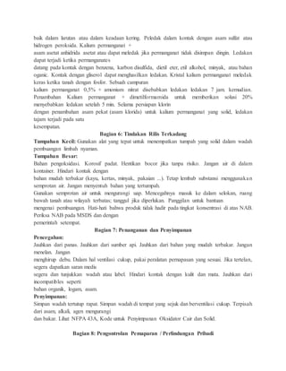 baik dalam larutan atau dalam keadaan kering. Peledak dalam kontak dengan asam sulfat atau
hidrogen peroksida. Kalium permanganat +
asam asetat anhidrida asetat atau dapat meledak jika permanganat tidak disimpan dingin. Ledakan
dapat terjadi ketika permanganates
datang pada kontak dengan benzena, karbon disulfida, dietil eter, etil alkohol, minyak, atau bahan
oganic. Kontak dengan gliserol dapat menghasilkan ledakan. Kristal kalium permanganat meledak
keras ketika tanah dengan fosfor. Sebuah campuran
kalium permanganat 0,5% + amonium nitrat disebabkan ledakan ledakan 7 jam. kemudian.
Penambahan Kalium permanganat + dimetilformamida untuk memberikan solusi 20%
menyebabkan ledakan setelah 5 min. Selama persiapan klorin
dengan penambahan asam pekat (asam klorida) untuk kalium permanganat yang solid, ledakan
tajam terjadi pada satu
kesempatan.
Bagian 6: Tindakan Rilis Terkadang
Tumpahan Kecil: Gunakan alat yang tepat untuk menempatkan tumpah yang solid dalam wadah
pembuangan limbah nyaman.
Tumpahan Besar:
Bahan pengoksidasi. Korosif padat. Hentikan bocor jika tanpa risiko. Jangan air di dalam
kontainer. Hindari kontak dengan
bahan mudah terbakar (kayu, kertas, minyak, pakaian ...). Tetap lembab substansi menggunakan
semprotan air. Jangan menyentuh bahan yang tertumpah.
Gunakan semprotan air untuk mengurangi uap. Mencegahnya masuk ke dalam selokan, ruang
bawah tanah atau wilayah terbatas; tanggul jika diperlukan. Panggilan untuk bantuan
mengenai pembuangan. Hati-hati bahwa produk tidak hadir pada tingkat konsentrasi di atas NAB.
Periksa NAB pada MSDS dan dengan
pemerintah setempat.
Bagian 7: Penanganan dan Penyimpanan
Pencegahan:
Jauhkan dari panas. Jauhkan dari sumber api. Jauhkan dari bahan yang mudah terbakar. Jangan
menelan. Jangan
menghirup debu. Dalam hal ventilasi cukup, pakai peralatan pernapasan yang sesuai. Jika tertelan,
segera dapatkan saran medis
segera dan tunjukkan wadah atau label. Hindari kontak dengan kulit dan mata. Jauhkan dari
incompatibles seperti
bahan organik, logam, asam.
Penyimpanan:
Simpan wadah tertutup rapat. Simpan wadah di tempat yang sejuk dan berventilasi cukup. Terpisah
dari asam, alkali, agen mengurangi
dan bakar. Lihat NFPA 43A, Kode untuk Penyimpanan Oksidator Cair dan Solid.
Bagian 8: Pengontrolan Pemaparan / Perlindungan Pribadi
 