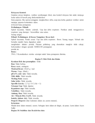 Rekayasa Kontrol:
Gunakan proses lampiran, ventilasi pembuangan lokal, atau kontrol rekayasa lain untuk menjaga
kadar udara di bawah yang direkomendasikan
batas paparan. Jika operasi pengguna menghasilkan debu, asap atau kabut, gunakan ventilasi untuk
menjaga paparan kontaminan udara
di bawah batas pemaparan.
Perlindungan Pribadi:
Splash kacamata. Sintetis celemek. Uap dan debu respirator. Pastikan untuk menggunakan
respirator yang disetujui / bersertifikat atau setara.
Sarung tangan.
Pribadi Perlindungan di Kasus Tumpahan Besar dari:
Splash kacamata. Penuh sesuai. Uap dan debu respirator. Boots. Sarung tangan. Sebuah alat
bernafas mandiri harus digunakan untuk
menghindari inhalasi produk. Pakaian pelindung yang disarankan mungkin tidak cukup;
berkonsultasi dengan spesialis SEBELUM penanganan
produk ini.
Batas:
TWA: 5 Konsultasikan otoritas setempat untuk batas pemaparan diterima.
Bagian 9: Sifat Fisik dan Kimia
Keadaan fisik dan penampilan: Solid.
Bau: Tidak berbau.
Rasa: manis, astringent.
Molekul Berat: 158,03 g / mol
Warna: Ungu. (Dark.)
pH (1% soln / air): Tidak tersedia.
Titik didih: Tidak tersedia.
Melting Point: terurai.
Suhu kritis: Tidak tersedia.
Spesifik Gravity: 2,7 @ 15 C (Air = 1)
Tekanan Uap: Tidak dipakai.
Kepadatan uap: Tidak tersedia.
Volatilitas: Tidak tersedia.
Ambang Bau: Tidak tersedia.
Air / Minyak Dist. Coeff:. Tidak tersedia.
Ionicity (dalam Air): Tidak tersedia.
Properti Dispersi: Lihat kelarutan dalam air, aseton metanol,.
Kelarutan:
Mudah larut dalam metanol, aseton. Sebagian larut dalam air dingin, air panas. Larut dalam Asam
Sulfat
Bagian 10: Stabilitas dan Reaktivitas data
 