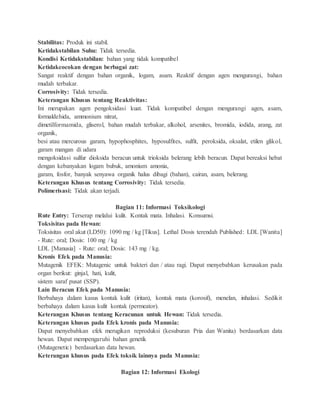 Stabilitas: Produk ini stabil.
Ketidakstabilan Suhu: Tidak tersedia.
Kondisi Ketidakstabilan: bahan yang tidak kompatibel
Ketidakcocokan dengan berbagai zat:
Sangat reaktif dengan bahan organik, logam, asam. Reaktif dengan agen mengurangi, bahan
mudah terbakar.
Corrosivity: Tidak tersedia.
Keterangan Khusus tentang Reaktivitas:
Ini merupakan agen pengoksidasi kuat. Tidak kompatibel dengan mengurangi agen, asam,
formaldehida, ammonium nitrat,
dimetilformamida, gliserol, bahan mudah terbakar, alkohol, arsenites, bromida, iodida, arang, zat
organik,
besi atau mercurous garam, hypophosphites, hyposulfites, sulfit, peroksida, oksalat, etilen glikol,
garam mangan di udara
mengoksidasi sulfur dioksida beracun untuk trioksida belerang lebih beracun. Dapat bereaksi hebat
dengan kebanyakan logam bubuk, amonium amonia,
garam, fosfor, banyak senyawa organik halus dibagi (bahan), cairan, asam, belerang.
Keterangan Khusus tentang Corrosivity: Tidak tersedia.
Polimerisasi: Tidak akan terjadi.
Bagian 11: Informasi Toksikologi
Rute Entry: Terserap melalui kulit. Kontak mata. Inhalasi. Konsumsi.
Toksisitas pada Hewan:
Toksisitas oral akut (LD50): 1090 mg / kg [Tikus]. Lethal Dosis terendah Published: LDL [Wanita]
- Rute: oral; Dosis: 100 mg / kg
LDL [Manusia] - Rute: oral; Dosis: 143 mg / kg.
Kronis Efek pada Manusia:
Mutagenik EFEK: Mutagenic untuk bakteri dan / atau ragi. Dapat menyebabkan kerusakan pada
organ berikut: ginjal, hati, kulit,
sistem saraf pusat (SSP).
Lain Beracun Efek pada Manusia:
Berbahaya dalam kasus kontak kulit (iritan), kontak mata (korosif), menelan, inhalasi. Sedikit
berbahaya dalam kasus kulit kontak (permeator).
Keterangan Khusus tentang Keracunan untuk Hewan: Tidak tersedia.
Keterangan khusus pada Efek kronis pada Manusia:
Dapat menyebabkan efek merugikan reproduksi (kesuburan Pria dan Wanita) berdasarkan data
hewan. Dapat mempengaruhi bahan genetik
(Mutagenetic) berdasarkan data hewan.
Keterangan khusus pada Efek toksik lainnya pada Manusia:
Bagian 12: Informasi Ekologi
 