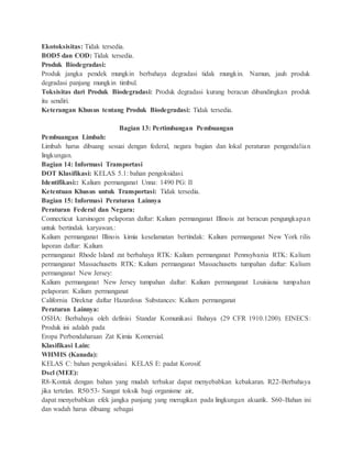 Ekotoksisitas: Tidak tersedia.
BOD5 dan COD: Tidak tersedia.
Produk Biodegradasi:
Produk jangka pendek mungkin berbahaya degradasi tidak mungkin. Namun, jauh produk
degradasi panjang mungkin timbul.
Toksisitas dari Produk Biodegradasi: Produk degradasi kurang beracun dibandingkan produk
itu sendiri.
Keterangan Khusus tentang Produk Biodegradasi: Tidak tersedia.
Bagian 13: Pertimbangan Pembuangan
Pembuangan Limbah:
Limbah harus dibuang sesuai dengan federal, negara bagian dan lokal peraturan pengendalian
lingkungan.
Bagian 14: Informasi Transportasi
DOT Klasifikasi: KELAS 5.1: bahan pengoksidasi.
Identifikasi:: Kalium permanganat Unna: 1490 PG: II
Ketentuan Khusus untuk Transportasi: Tidak tersedia.
Bagian 15: Informasi Peraturan Lainnya
Peraturan Federal dan Negara:
Connecticut karsinogen pelaporan daftar: Kalium permanganat Illinois zat beracun pengungkapan
untuk bertindak karyawan.:
Kalium permanganat Illinois kimia keselamatan bertindak: Kalium permanganat New York rilis
laporan daftar: Kalium
permanganat Rhode Island zat berbahaya RTK: Kalium permanganat Pennsylvania RTK: Kalium
permanganat Massachusetts RTK: Kalium permanganat Massachusetts tumpahan daftar: Kalium
permanganat New Jersey:
Kalium permanganat New Jersey tumpahan daftar: Kalium permanganat Louisiana tumpahan
pelaporan: Kalium permanganat
California Direktur daftar Hazardous Substances: Kalium permanganat
Peraturan Lainnya:
OSHA: Berbahaya oleh definisi Standar Komunikasi Bahaya (29 CFR 1910.1200). EINECS:
Produk ini adalah pada
Eropa Perbendaharaan Zat Kimia Komersial.
Klasifikasi Lain:
WHMIS (Kanada):
KELAS C: bahan pengoksidasi. KELAS E: padat Korosif.
Dscl (MEE):
R8-Kontak dengan bahan yang mudah terbakar dapat menyebabkan kebakaran. R22-Berbahaya
jika tertelan. R50/53- Sangat toksik bagi organisme air,
dapat menyebabkan efek jangka panjang yang merugikan pada lingkungan akuatik. S60-Bahan ini
dan wadah harus dibuang sebagai
 