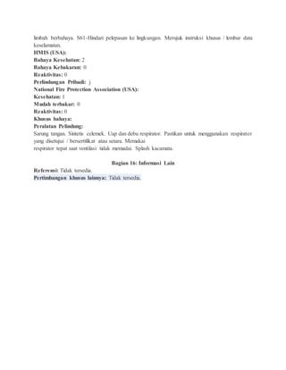 limbah berbahaya. S61-Hindari pelepasan ke lingkungan. Merujuk instruksi khusus / lembar data
keselamatan.
HMIS (USA):
Bahaya Kesehatan: 2
Bahaya Kebakaran: 0
Reaktivitas: 0
Perlindungan Pribadi: j
National Fire Protection Association (USA):
Kesehatan: 1
Mudah terbakar: 0
Reaktivitas: 0
Khusus bahaya:
Peralatan Pelindung:
Sarung tangan. Sintetis celemek. Uap dan debu respirator. Pastikan untuk menggunakan respirator
yang disetujui / bersertifikat atau setara. Memakai
respirator tepat saat ventilasi tidak memadai. Splash kacamata.
Bagian 16: Informasi Lain
Referensi: Tidak tersedia.
Pertimbangan khusus lainnya: Tidak tersedia.
 