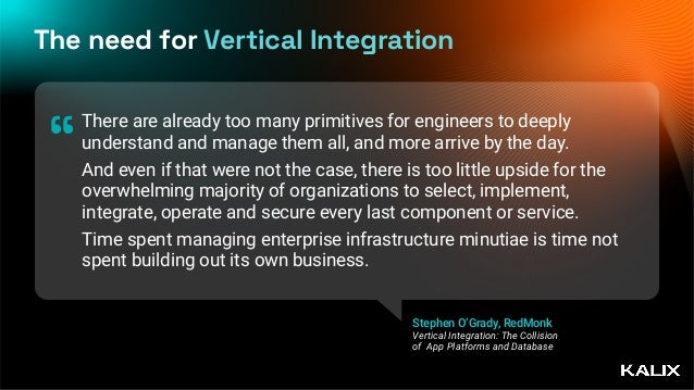The need for Vertical Integration
There are already too many primitives for engineers to deeply
understand and manage them all, and more arrive by the day.


And even if that were not the case, there is too little upside for the
overwhelming majority of organizations to select, implement,
integrate, operate and secure every last component or service.


Time spent managing enterprise infrastructure minutiae is time not
spent building out its own business.
“
Stephen O’Grady, RedMonk
Vertical Integration: The Collision
of App Platforms and Database
 