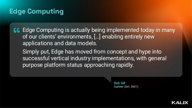 Edge Computing
Edge Computing is actually being implemented today in many
of our clients’ environments, […] enabling entirely new
applications and data models.


Simply put, Edge has moved from concept and hype into
successful vertical industry implementations, with general
purpose platform status approaching rapidly.
“
Bob Gill
 
Gartner (Oct. 2021)
 