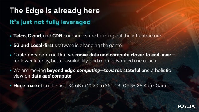 The Edge is already here
• Telco, Cloud, and CDN companies are building out the infrastructure


• 5G and Local-first software is changing the game


• Customers demand that we move data and compute closer to end-user—
for lower latency, better availability, and more advanced use-cases


• We are moving beyond edge computing—towards stateful and a holistic
view on data and compute


• Huge market on the rise: $4.6B in 2020 to $61.1B (CAGR 38.4%) - Gartner
It’s just not fully leveraged
 
