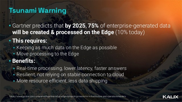 Tsunami Warning
• Gartner predicts that by 2025, 75% of enterprise-generated data
will be created & processed on the Edge (10% today)


• This requires:


• Keeping as much data on the Edge as possible


• Move processing to the Edge


• Benefits:


• Real-time processing, lower latency, faster answers


• Resilient, not relying on stable connection to cloud


• More resource efficient, less data shipping
https://www.gartner.com/smarterwithgartner/what-edge-computing-means-for-infrastructure-and-operations-leaders
 