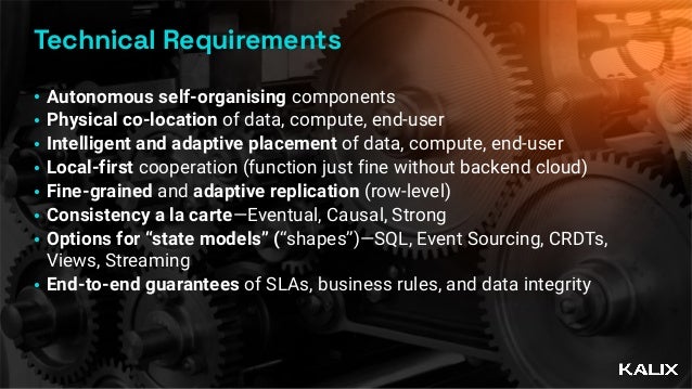 Technical Requirements
• Autonomous self-organising components


• Physical co-location of data, compute, end-user


• Intelligent and adaptive placement of data, compute, end-user


• Local-first cooperation (function just fine without backend cloud)


• Fine-grained and adaptive replication (row-level)


• Consistency a la carte—Eventual, Causal, Strong


• Options for “state models” (“shapes”)—SQL, Event Sourcing, CRDTs,
 
Views, Streaming


• End-to-end guarantees of SLAs, business rules, and data integrity
 