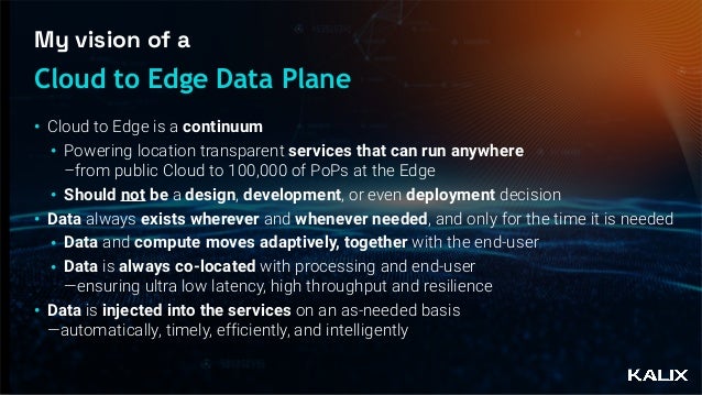 My vision of a
• Cloud to Edge is a continuum


• Powering location transparent services that can run anywhere
 
–from public Cloud to 100,000 of PoPs at the Edge


• Should not be a design, development, or even deployment decision


• Data always exists wherever and whenever needed, and only for the time it is needed


• Data and compute moves adaptively, together with the end-user


• Data is always co-located with processing and end-user
 
—ensuring ultra low latency, high throughput and resilience


• Data is injected into the services on an as-needed basis
 
—automatically, timely, efficiently, and intelligently
Cloud to Edge Data Plane
 