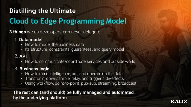 Distilling the Ultimate
Cloud to Edge Programming Model
1. Data model


• How to model the business data


• Its structure, constraints, guarantees, and query model


2. API


• How to communicate/coordinate services and outside world


3. Business logic


• How to mine intelligence, act, and operate on the data


• Transform, downsample, relay, and trigger side-effects 


• Using work
fl
ow, point-to-point, pub-sub, streaming, broadcast
The rest can (and should) be fully managed and automated
by the underlying platform
3 things we as developers can never delegate:
 