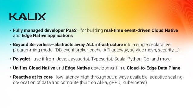 • Fully managed developer PaaS—for building real-time event-driven Cloud Native
and Edge Native applications


• Beyond Serverless—abstracts away ALL infrastructure into a single declarative
programming model (DB, event broker, cache, API gateway, service mesh, security, …)


• Polyglot—use it from Java, Javascript, Typescript, Scala, Python, Go, and more


• Unifies Cloud Native and Edge Native development in a Cloud-to-Edge Data Plane


• Reactive at its core—low latency, high throughput, always available, adaptive scaling,
co-location of data and compute (built on Akka, gRPC, Kubernetes)
 