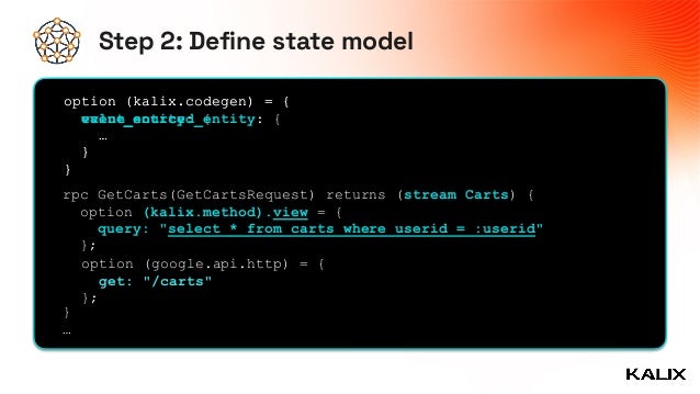 Step 2: Define state model
option (kalix.codegen) = {


value_entity: {


…


}


}
rpc GetCarts(GetCartsRequest) returns (stream Carts) {


option (kalix.method).view = {


query: "select * from carts where userid = :userid"


};


}


…


option (kalix.codegen) = {


event_sourced_entity: {


…


}


}
option (google.api.http) = {


get: "/carts"


};
 
