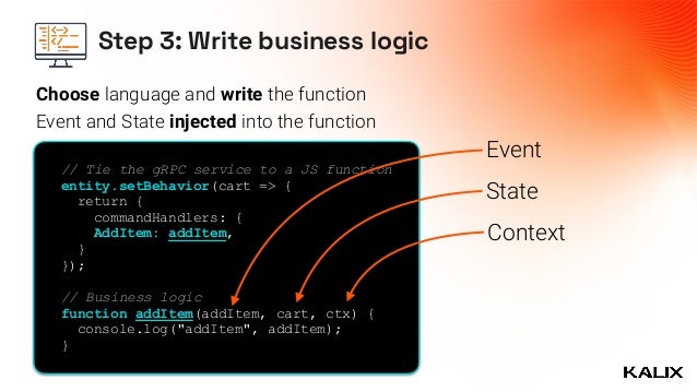 Step 3: Write business logic
// Tie the gRPC service to a JS function


entity.setBehavior(cart => {
 
return {


commandHandlers: {


AddItem: addItem,


}


});




// Business logic


function addItem(addItem, cart, ctx) {


console.log("addItem", addItem);


}


Event
State
Context
Event and State injected into the function
Choose language and write the function
 