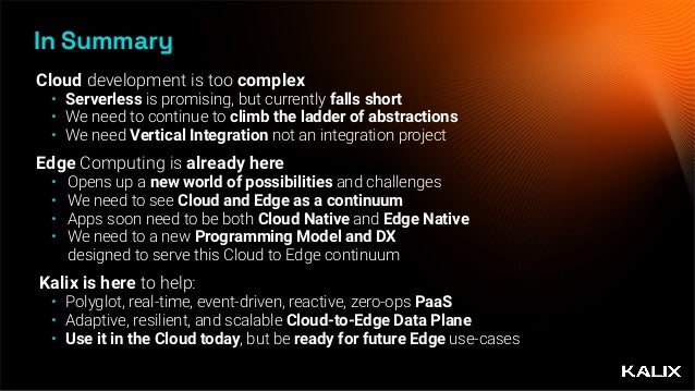 In Summary
Cloud development is too complex


• Serverless is promising, but currently falls short


• We need to continue to climb the ladder of abstractions


• We need Vertical Integration not an integration project


Edge Computing is already here


• Opens up a new world of possibilities and challenges


• We need to see Cloud and Edge as a continuum


• Apps soon need to be both Cloud Native and Edge Native


• We need to a new Programming Model and DX
 
designed to serve this Cloud to Edge continuum


Kalix is here to help:


• Polyglot, real-time, event-driven, reactive, zero-ops PaaS


• Adaptive, resilient, and scalable Cloud-to-Edge Data Plane


• Use it in the Cloud today, but be ready for future Edge use-cases
 