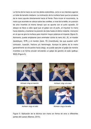 La forma de la mano es con los dedos extendidos, como si se intentara agarrar
un bote de tamaño mediano. La inclinación de la muñeca hace que la curvatura
de la mano apunte directamente hacia el frente. Para iniciar el movimiento, la
mano que acomete se coloca sobre las costillas, a nivel de la tetilla, en posición
de arco invertido al mismo tiempo que se apunta con el puño opuesto. El
ataque se lleva a cabo igual que el golpe con el puño, al impulsar la mano
hacia delante y mantener la posición de ésta hasta el último instante, momento
en el que se gira la muñeca para imprimir mayor potencia al impacto (figura 5).
Asimismo, puede emplearse para arremeter contra la nariz (ko; 코), el maxilar
(teokbbyeo; 턱뼈) y el mentón (teok; 턱) (mandíbula), los que pueden sufrir
contusión, luxación, fractura y/o hemorragia. Aunque la palma de la mano
generalmente se encuentra hacia abajo, se puede ejecutar el golpe de manera
invertida o en forma circular simulando un golpe de gancho al codo (palkup;
팔궆) (Figura 5).
Figura 5. Aplicación de la técnica con mano en forma de arco a diferentes
partes del cuerpo (Ramos, 2015).
 