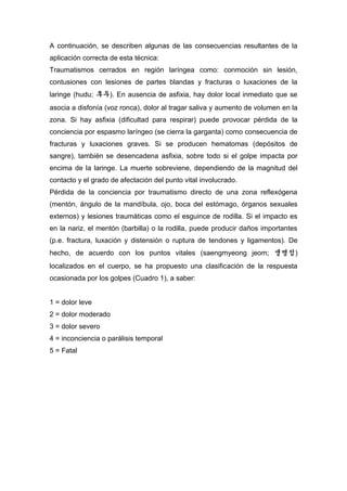 A continuación, se describen algunas de las consecuencias resultantes de la
aplicación correcta de esta técnica:
Traumatismos cerrados en región laríngea como: conmoción sin lesión,
contusiones con lesiones de partes blandas y fracturas o luxaciones de la
laringe (hudu; 후두). En ausencia de asfixia, hay dolor local inmediato que se
asocia a disfonía (voz ronca), dolor al tragar saliva y aumento de volumen en la
zona. Si hay asfixia (dificultad para respirar) puede provocar pérdida de la
conciencia por espasmo laríngeo (se cierra la garganta) como consecuencia de
fracturas y luxaciones graves. Si se producen hematomas (depósitos de
sangre), también se desencadena asfixia, sobre todo si el golpe impacta por
encima de la laringe. La muerte sobreviene, dependiendo de la magnitud del
contacto y el grado de afectación del punto vital involucrado.
Pérdida de la conciencia por traumatismo directo de una zona reflexógena
(mentón, ángulo de la mandíbula, ojo, boca del estómago, órganos sexuales
externos) y lesiones traumáticas como el esguince de rodilla. Si el impacto es
en la nariz, el mentón (barbilla) o la rodilla, puede producir daños importantes
(p.e. fractura, luxación y distensión o ruptura de tendones y ligamentos). De
hecho, de acuerdo con los puntos vitales (saengmyeong jeom; 생명점)
localizados en el cuerpo, se ha propuesto una clasificación de la respuesta
ocasionada por los golpes (Cuadro 1), a saber:
1 = dolor leve
2 = dolor moderado
3 = dolor severo
4 = inconciencia o parálisis temporal
5 = Fatal
 