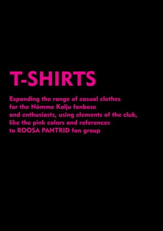 T-SHIRTS
Expanding the range of casual clothes
for the Nõmme Kalju fanbase
and enthusiasts, using elements of the club,
like the pink colors and references
to ROOSA PANTRID fan group
 