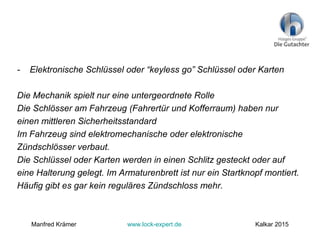 - Elektronische Schlüssel oder “keyless go” Schlüssel oder Karten
Die Mechanik spielt nur eine untergeordnete Rolle
Die Schlösser am Fahrzeug (Fahrertür und Kofferraum) haben nur
einen mittleren Sicherheitsstandard
Im Fahrzeug sind elektromechanische oder elektronische
Zündschlösser verbaut.
Die Schlüssel oder Karten werden in einen Schlitz gesteckt oder auf
eine Halterung gelegt. Im Armaturenbrett ist nur ein Startknopf montiert.
Häufig gibt es gar kein reguläres Zündschloss mehr.
Manfred Krämer www.lock-expert.de Kalkar 2015
 