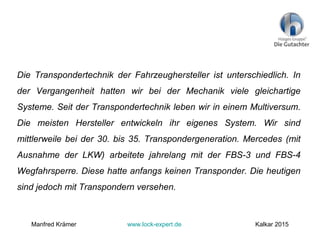 Die Transpondertechnik der Fahrzeughersteller ist unterschiedlich. In
der Vergangenheit hatten wir bei der Mechanik viele gleichartige
Systeme. Seit der Transpondertechnik leben wir in einem Multiversum.
Die meisten Hersteller entwickeln ihr eigenes System. Wir sind
mittlerweile bei der 30. bis 35. Transpondergeneration. Mercedes (mit
Ausnahme der LKW) arbeitete jahrelang mit der FBS-3 und FBS-4
Wegfahrsperre. Diese hatte anfangs keinen Transponder. Die heutigen
sind jedoch mit Transpondern versehen.
Manfred Krämer www.lock-expert.de Kalkar 2015
 