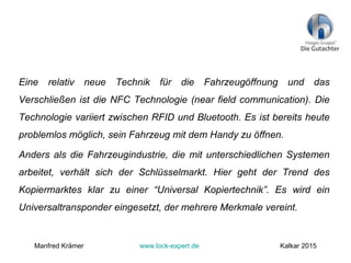 Eine relativ neue Technik für die Fahrzeugöffnung und das
Verschließen ist die NFC Technologie (near field communication). Die
Technologie variiert zwischen RFID und Bluetooth. Es ist bereits heute
problemlos möglich, sein Fahrzeug mit dem Handy zu öffnen.
Anders als die Fahrzeugindustrie, die mit unterschiedlichen Systemen
arbeitet, verhält sich der Schlüsselmarkt. Hier geht der Trend des
Kopiermarktes klar zu einer “Universal Kopiertechnik”. Es wird ein
Universaltransponder eingesetzt, der mehrere Merkmale vereint.
Manfred Krämer www.lock-expert.de Kalkar 2015
 