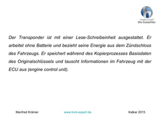 Der Transponder ist mit einer Lese-Schreibeinheit ausgestattet. Er
arbeitet ohne Batterie und bezieht seine Energie aus dem Zündschloss
des Fahrzeugs. Er speichert während des Kopierprozesses Basisdaten
des Originalschlüssels und tauscht Informationen im Fahrzeug mit der
ECU aus (engine control unit).
Manfred Krämer www.lock-expert.de Kalkar 2015
 