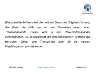 Eine spezielle Software kalkuliert mit den Daten des Originalschlüssels,
den Daten der ECU und ein paar Basisdaten einen neuen
Transpondercode. Dieser wird in den Universaltransponder
eingeschrieben. Er berücksichtigt die unterschiedlichen Systeme der
Hersteller. Dieser eine Transponder kann für die meisten
Wegfahrsperren genutzt werden.
Manfred Krämer www.lock-expert.de Kalkar 2015
 