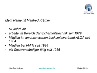Mein Name ist Manfred Krämer
- 57 Jahre alt
- arbeite im Bereich der Sicherheitstechnik seit 1979
- Mitglied im amerikanischen Locksmithverband ALOA seit
1984
- Mitglied bei IAATI seit 1994
- als Sachverständiger tätig seit 1986
Manfred Krämer www.lock-expert.de Kalkar 2015
 
